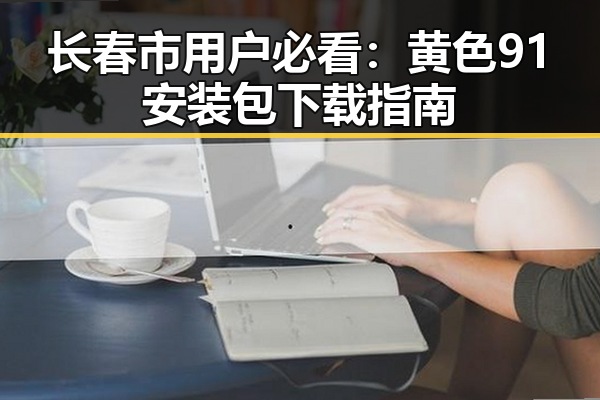 长春市用户必看:黄色91安装包下载指南