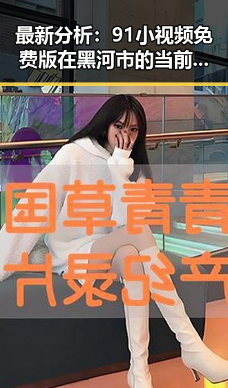 最新分析：91小视频免费版在黑河市的当前使用情况