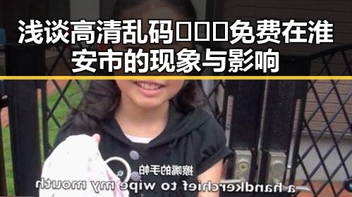 浅谈高清乱码🔞❌♋免费在淮安市的现象与影响