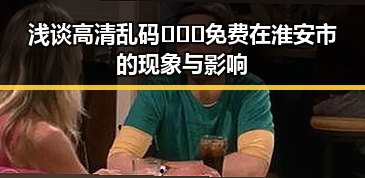 浅谈高清乱码🔞❌♋免费在淮安市的现象与影响