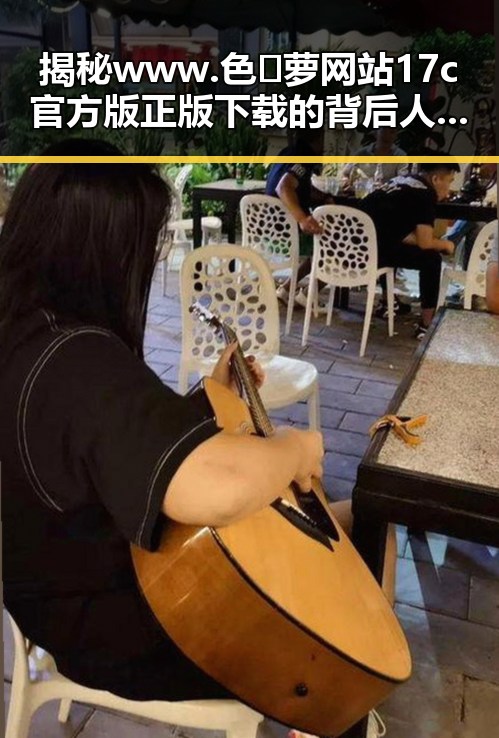 揭秘www.色😍萝网站17c官方版正版下载的背后人物动向