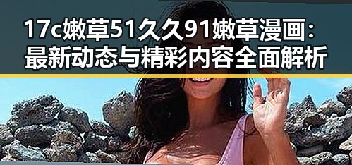 17c嫩草51久久91嫩草漫画：最新动态与精彩内容全面解析