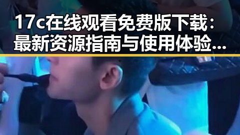 17c在线观看免费版下载：最新资源指南与使用体验分析