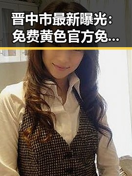 晋中市最新曝光:免费黄色官方免费版引发广泛关注