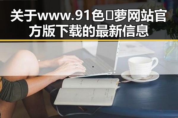 关于 www.91色😍萝网站官方版下载的最新信息