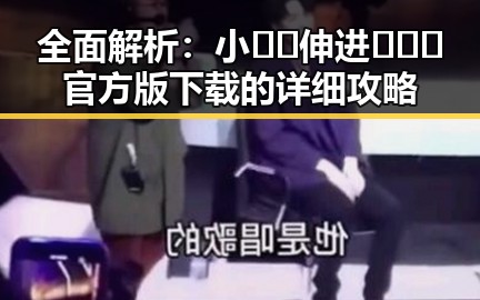 全面解析：小🐔🐔伸进🈲🔞🔞官方版下载的详细攻略