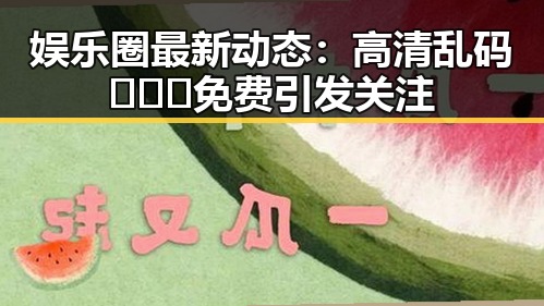 娱乐圈最新动态：高清乱码🔞❌♋免费引发关注