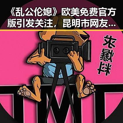 《乱公伦媳》欧美免费官方版引发关注，昆明市网友热议