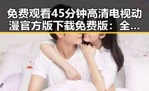 免费观看45分钟高清电视动漫官方版下载免费版：全面介绍与资源获取