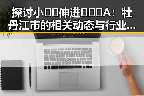 探讨小🐔🐔伸进🈲🔞🔞A：牡丹江市的相关动态与行业趋势