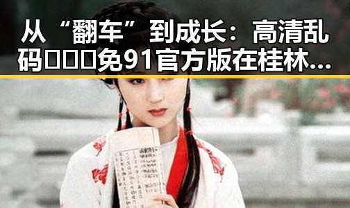 从“翻车”到成长：高清乱码🔞❌♋免91官方版在桂林市的最新动态