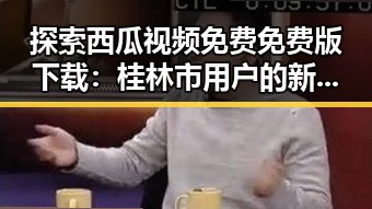 探索西瓜视频免费免费版下载：桂林市用户的新选择