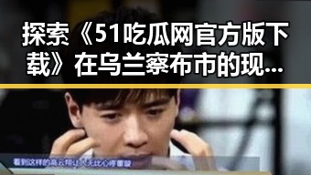 探索《51吃瓜网官方版下载》在乌兰察布市的现状与发展