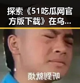 探索《51吃瓜网官方版下载》在乌兰察布市的现状与发展