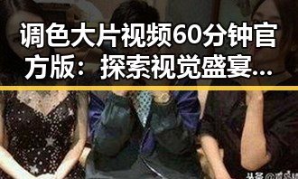 调色大片视频60分钟官方版：探索视觉盛宴中的精彩瞬间