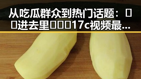 从吃瓜群众到热门话题：🔞🍌进去里❌❌❌17c视频最新版下载的演变与影响