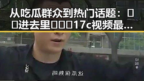 从吃瓜群众到热门话题：🔞🍌进去里❌❌❌17c视频最新版下载的演变与影响