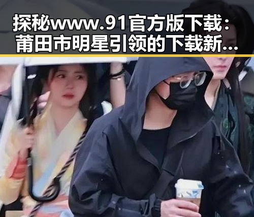 探秘www.91官方版下载：莆田市明星引领的下载新风潮