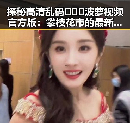 探秘高清乱码🔞❌♋波萝视频官方版：攀枝花市的最新动态