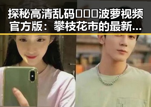 探秘高清乱码🔞❌♋波萝视频官方版：攀枝花市的最新动态
