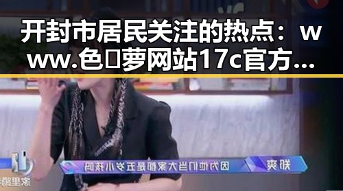 开封市居民关注的热点：www.色😍萝网站17c官方版免费版的最新动态