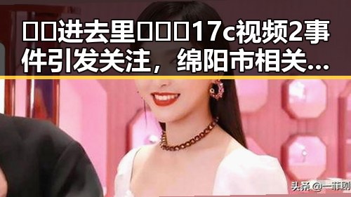 🔞🍌进去里❌❌❌17c视频2事件引发关注，绵阳市相关平台暂停传播