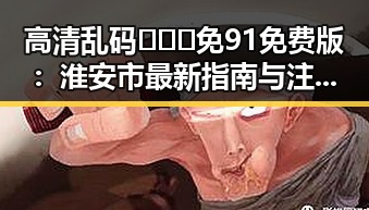 高清乱码🔞❌♋免91免费版：淮安市最新指南与注意事项