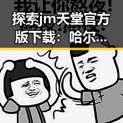 探索jm天堂官方版下载：哈尔滨市用户的最新选择