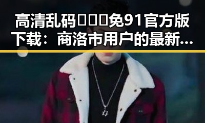 高清乱码🔞❌♋免91官方版下载：商洛市用户的最新选择