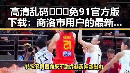 高清乱码🔞❌♋免91官方版下载：商洛市用户的最新选择