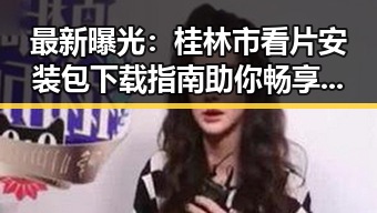 最新曝光：桂林市看片安装包下载指南助你畅享高清娱乐