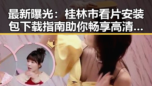 最新曝光：桂林市看片安装包下载指南助你畅享高清娱乐