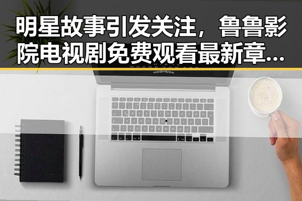 明星故事引发关注，鲁鲁影院电视剧免费观看最新章节官方版带你了解