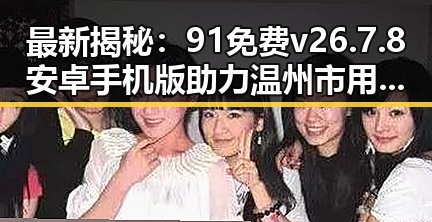 最新揭秘：91免费v26.7.8 安卓手机版助力温州市用户体验升级