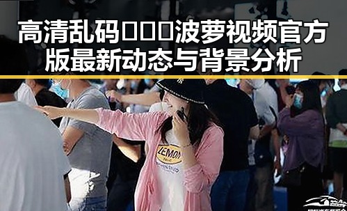 高清乱码🔞❌♋波萝视频官方版最新动态与背景分析