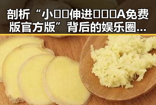 剖析“小🐔🐔伸进🈲🔞🔞A免费版官方版”背后的娱乐圈现象