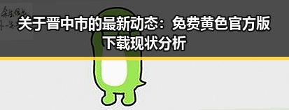 关于晋中市的最新动态：免费黄色官方版下载现状分析