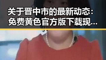关于晋中市的最新动态:免费黄色官方版下载现状分析