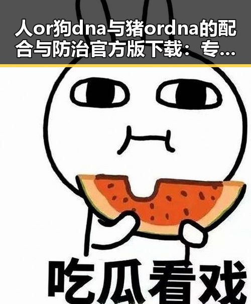 人or狗dna与猪ordna的配合与防治官方版下载：专家解析与实际应用