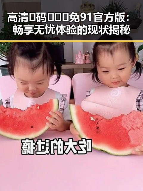 高清🈚码🔞❌♋免91官方版:畅享无忧体验的现状揭秘