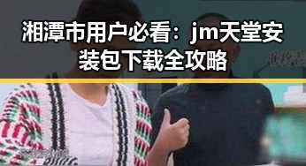 湘潭市用户必看:jm天堂安装包下载全攻略