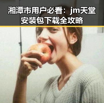 湘潭市用户必看:jm天堂安装包下载全攻略