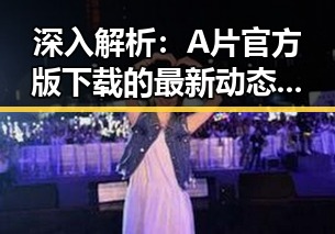 深入解析：A片官方版下载的最新动态与潮州市相关信息