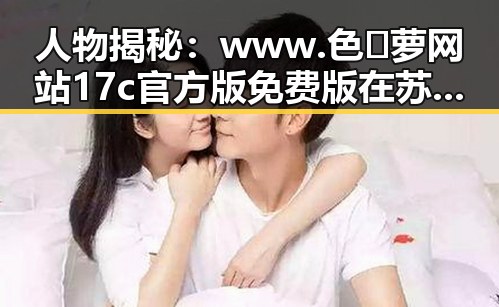 人物揭秘：www.色😍萝网站17c官方版免费版在苏州市的安全体验与应用