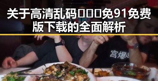 关于高清乱码🔞❌♋免91免费版下载的全面解析