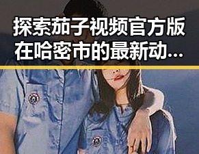 探索茄子视频官方版在哈密市的最新动态与应用