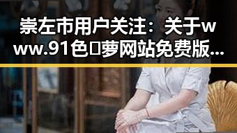 崇左市用户关注：关于www.91色😍萝网站免费版的最新资讯