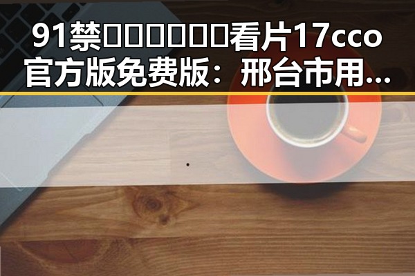 91禁🍆🍑🔞❌❌❌看片17cco官方版免费版：邢台市用户的最新体验分析