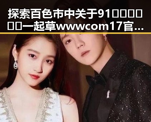 探索百色市中关于91🍆🍑🔞❌❌❌一起草wwwcom17官方版免费版的最新动态