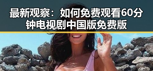 最新观察：如何免费观看60分钟电视剧中国版免费版
